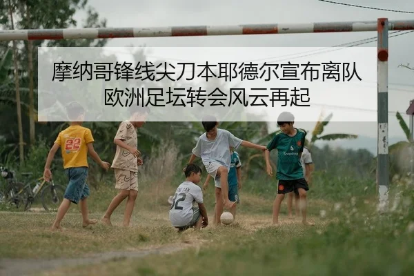 摩纳哥锋线尖刀本耶德尔宣布离队 欧洲足坛转会风云再起